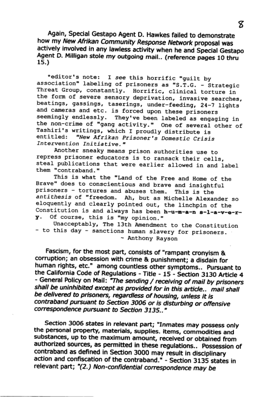 € Again, Special Gestapo Agent D. Hawkes failed to demonstrate how my New Afrikan Community Response Network proposal was actively involved in any lawless activity when he and Special Gestapo Agent D. Milligan stole my outgoing mail.. (reference pages 10 thru 15) “editor’s note: I see this horrific "guilt by association” labeling of prisoners as "S.T.G. - Strategic Threat Group, constantly. Horrific, clinical torture in the form of severe sensory deprivation, invasive searches, beatings, gassings, taserings, under-feeding, 24-7 lights and cameras and etc. is forced upon these prisoners seemingly endlessly. They’ve been labeled as engaging in the non-crime of "gang activity.” One of several other of Tashiri’s writings, which I proudly distribute is entitled: “New Afrikan Prisoner’s Domestic Crisis Intervention Initiative.” Another sneaky means prison authorities use to repress prisoner educators is to ransack their cells, steal publications that were earlier allowed in and iabel them “contraband. " This is what the “Land of the Free and Home of the Brave” does to conscientious and brave and insightful prisoners - tortures and abuses them. This is the antithesis of "freedom. Ah, but as Michelle Alexander so eloguently and clearly pointed out, the linchpin of the Constitution is and always has been h-u-m a-v-o-z- ¥. Of course, this is "my opinion.” Unacceptably, The 13th Amendment to the Constitution - to this day - sanctions human slavery for prisoners. ~ Anthony Rayson Fascism, for the most part, consists of “rampant cronyism & corruption; an obsession with crime & punishment; a disdain for human rights, etc.” among countiess other symptoms.. Pursuant to the California Code of Regulations - Title - 15 - Section 3130 Article 4 - General Policy on Mail: “The sending / receiving of mail by prisoners ‘shall be uninhibited except as provided for in this article.. mail shall be delivered to prisoners, regardless of housing, unless it is contraband pursuant to Section 3006 or is disturbing or offensive correspondence pursuant to Section 3135.." Section 3006 states in relevant part; “Inmates may possess only the personal property, materials, supplies. items, commodities and substances, up to the maximum amount, received or obtained from authorized sources, as permitted in these regulations.. Possession of contraband as defined in Section 3000 may result in disciplinary action and confiscation of the contraband.” - Section 3135 states in relevant part; *(2.) Non-confidential correspondence may be
